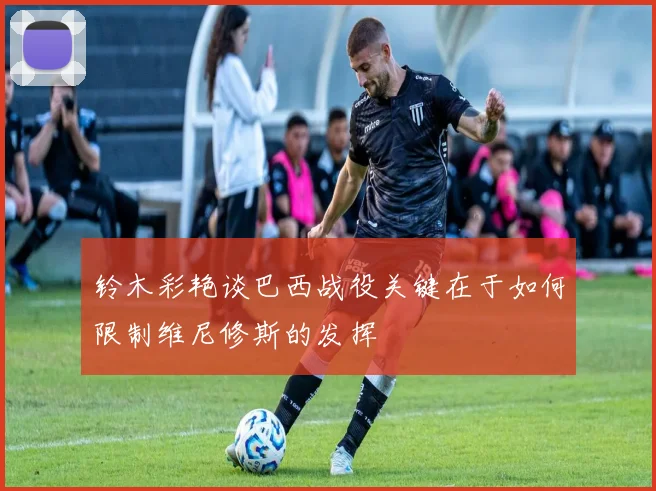 铃木彩艳谈巴西战役关键在于如何限制维尼修斯的发挥
