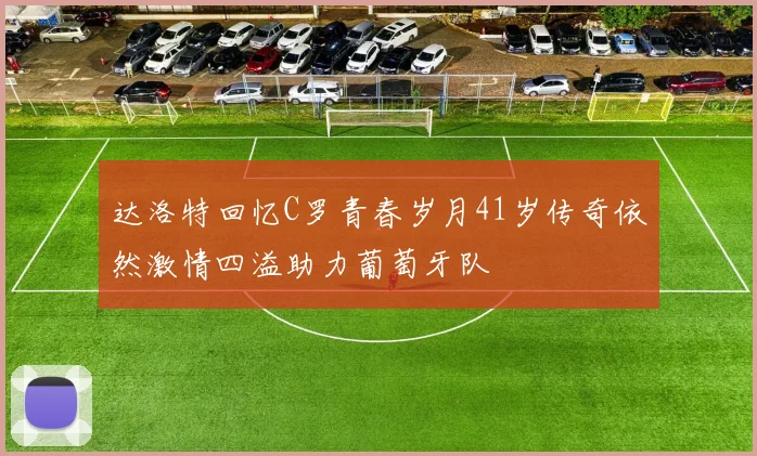 达洛特回忆C罗青春岁月41岁传奇依然激情四溢助力葡萄牙队