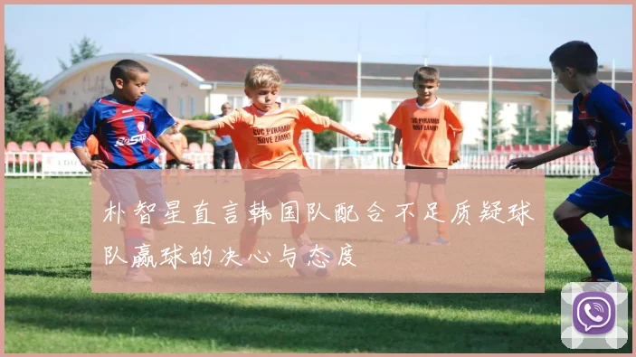 朴智星直言韩国队配合不足质疑球队赢球的决心与态度
