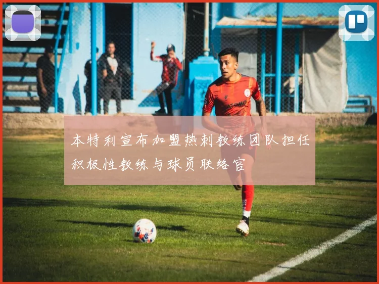 本特利宣布加盟热刺教练团队担任积极性教练与球员联络官