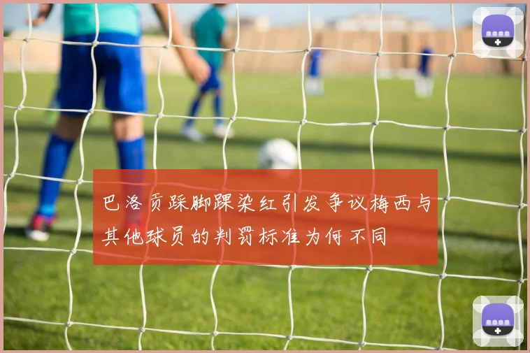 巴洛贡踩脚踝染红引发争议梅西与其他球员的判罚标准为何不同