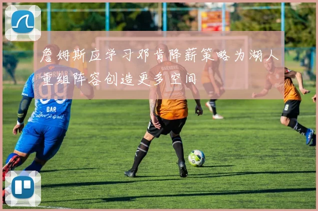 詹姆斯应学习邓肯降薪策略为湖人重组阵容创造更多空间