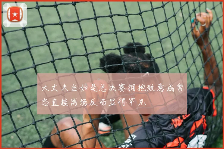 大丈夫当如是总决赛拥抱致意成常态直接离场反而显得罕见