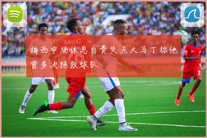 梅西中场休息自责失点大马丁称他曾多次拯救球队
