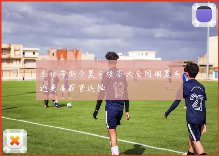 杰伦布朗今夏可续签大合同明夏或迎更高薪资选择