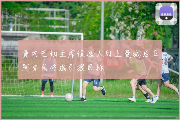 费内巴切主席候选人盯上曼城后卫阿克或将成引援目标