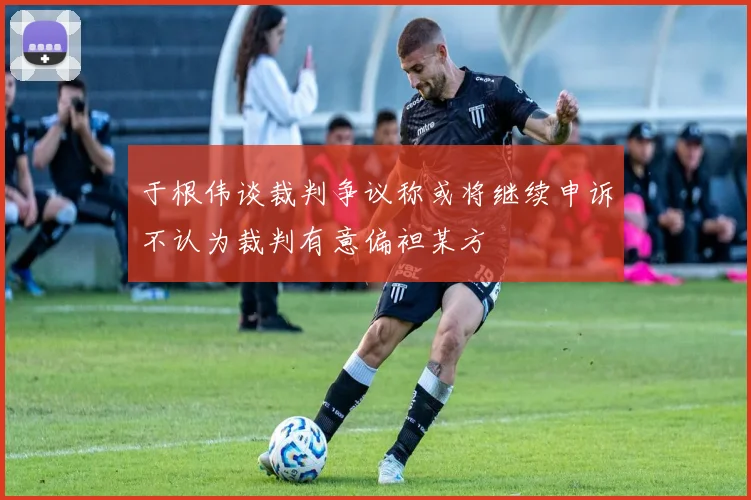 于根伟谈裁判争议称或将继续申诉不认为裁判有意偏袒某方